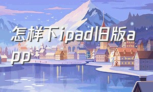 怎样下ipad旧版app（ipad怎么下载旧版本app）