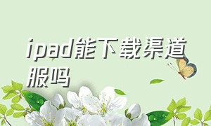 ipad能下载渠道服吗（平板可以下载渠道服光遇吗）