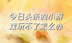 今日头条的小游戏玩不了怎么办