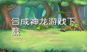 合成神龙游戏下载（合成神龙游戏名称）