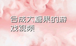 合成大糖果的游戏视频（各种颜色软糖合成游戏）