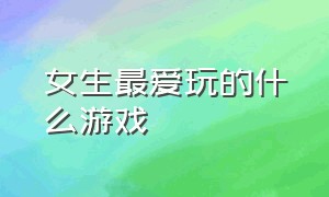 女生最爱玩的什么游戏（女生喜爱玩的游戏有哪些）