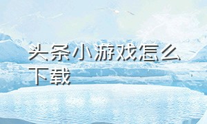 头条小游戏怎么下载（头条小游戏在哪里下载免费）