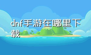 dnf手游在哪里下载（dnf手游怎么下载链接）