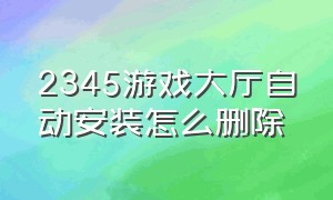 2345游戏大厅自动安装怎么删除