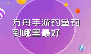 方舟手游钓鱼钓到哪里最好