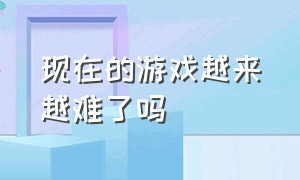 现在的游戏越来越难了吗（现在的游戏越来越难了吗知乎）