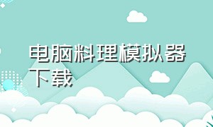 电脑料理模拟器下载（料理模拟器电脑版怎么下载免费）