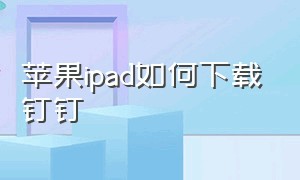 苹果ipad如何下载钉钉（ipad怎么下载低版本钉钉）