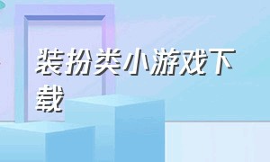 装扮类小游戏下载（免费的装扮小游戏大全下载）