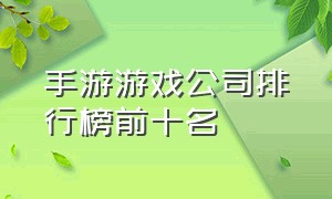 手游游戏公司排行榜前十名（手游游戏排行榜）