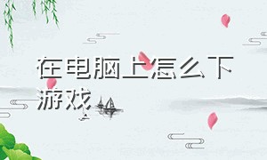 在电脑上怎么下游戏（电脑360浏览器怎么下游戏）