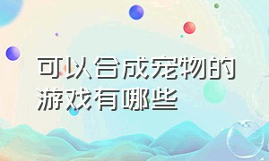 可以合成宠物的游戏有哪些