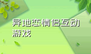 异地恋情侣互动游戏（异地恋情侣微信聊天线上互动游戏）