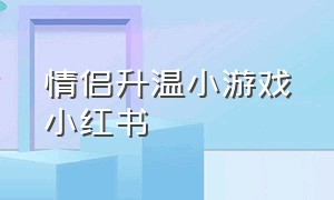 情侣升温小游戏小红书（情侣升温免费小游戏小程序）