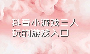 抖音小游戏三人玩的游戏入口（抖音小游戏入口两个人能玩的游戏）