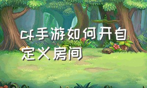 cf手游如何开自定义房间（cf手游怎么开自定义房间设置参数）