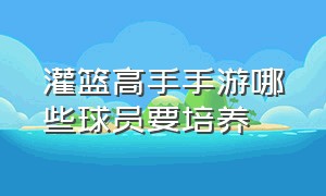 灌篮高手手游哪些球员要培养（灌篮高手手游球员强度排行）