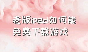 老版ipad如何能免费下载游戏（ipad怎么免费下载游戏不需要登录）