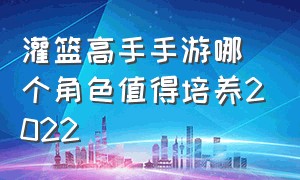 灌篮高手手游哪个角色值得培养2022（灌篮高手手游）