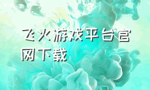 飞火游戏平台官网下载（飞火游戏app下载）