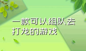 一款可以组队去打龙的游戏（一款可以组队去打龙的游戏有哪些）