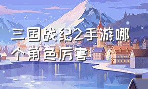 三国战纪2手游哪个角色厉害（三国战纪2手游哪个角色最厉害）