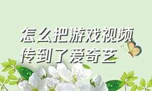 怎么把游戏视频传到了爱奇艺（怎么才能录制游戏发到爱奇艺）