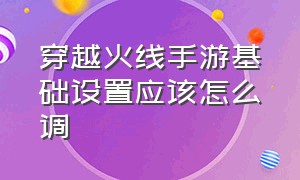 穿越火线手游基础设置应该怎么调（穿越火线手游基础设置怎么设置）