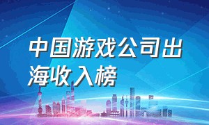 中国游戏公司出海收入榜（中国游戏行业公司收入排行）