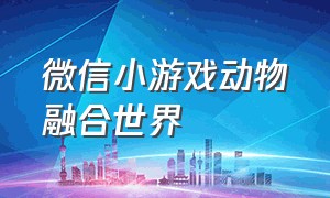 微信小游戏动物融合世界（微信小游戏动物融合世界神兽）