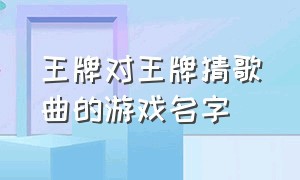 王牌对王牌猜歌曲的游戏名字（王牌对王牌歌曲游戏题目）