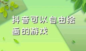 抖音可以自由绘画的游戏（抖音可以自由绘画的游戏叫什么）