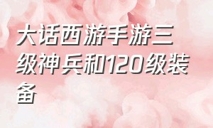 大话西游手游三级神兵和120级装备