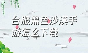 台服黑色沙漠手游怎么下载（黑色沙漠台服手游官网入口）