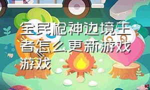 全民枪神边境王者怎么更新游戏游戏