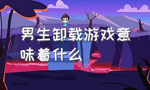 男生卸载游戏意味着什么（男生说把游戏卸载了要怎么回复）