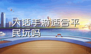 大话手游适合平民玩吗（大话手游适合平民玩吗知乎）