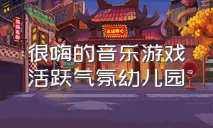 很嗨的音乐游戏活跃气氛幼儿园