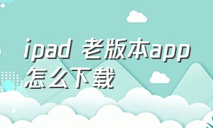 ipad 老版本app怎么下载（低版本ipad怎么下载app）