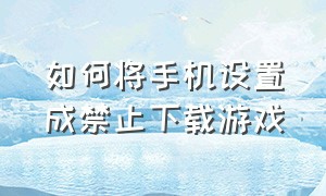 如何将手机设置成禁止下载游戏（怎么设置手机禁止下载某个游戏）