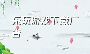 乐玩游戏下载广告（乐玩游戏中心下载app软件）