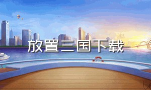 放置三国下载（放置三国广告下载入口）