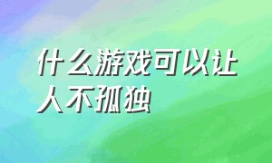 什么游戏可以让人不孤独（哪些游戏让人有孤独感）