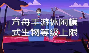 方舟手游休闲模式生物等级上限（方舟手游无限琥珀版）