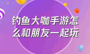 钓鱼大咖手游怎么和朋友一起玩