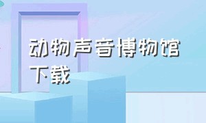 动物声音博物馆下载（动物声音博物馆的声音怎么下载）