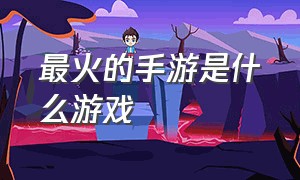 最火的手游是什么游戏（目前什么游戏手游最火）