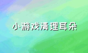 小游戏清理耳朵（清理耳朵小游戏玩一玩）