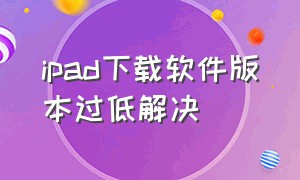 ipad下载软件版本过低解决（ipad因版本低无法下载软件怎么办）